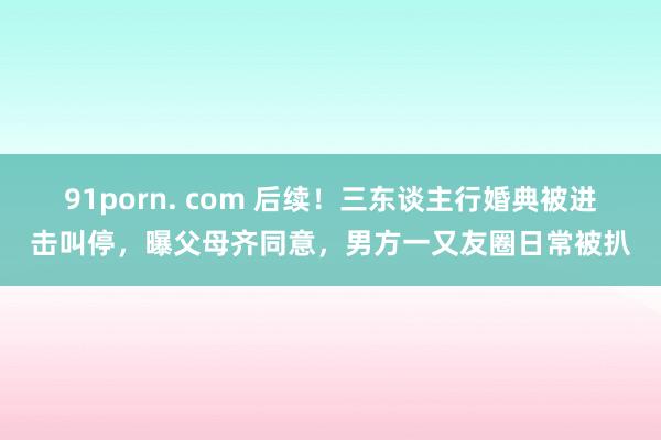 91porn. com 后续！三东谈主行婚典被进击叫停，曝父母齐同意，男方一又友圈日常被扒