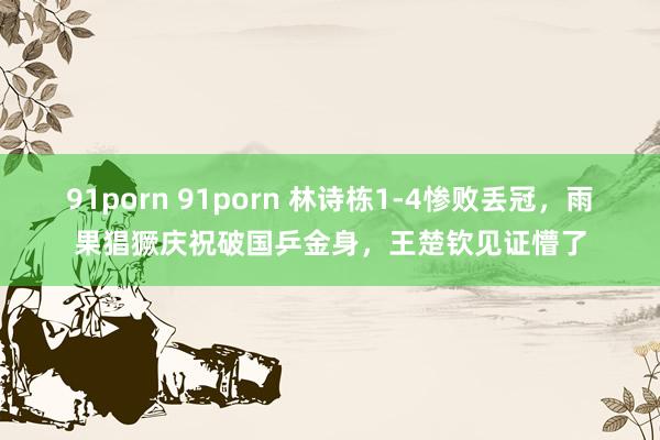 91porn 91porn 林诗栋1-4惨败丢冠，雨果猖獗庆祝破国乒金身，王楚钦见证懵了