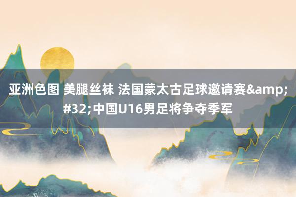 亚洲色图 美腿丝袜 法国蒙太古足球邀请赛&#32;中国U16男足将争夺季军