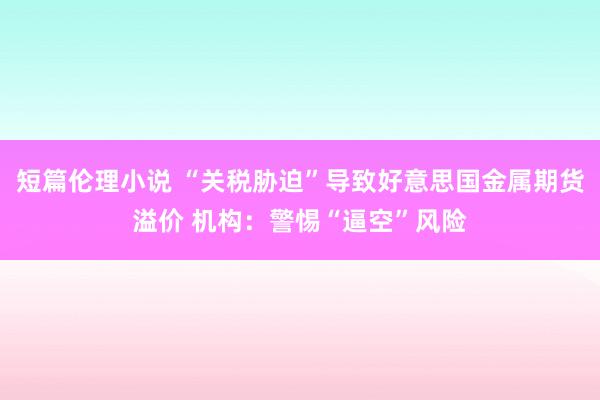 短篇伦理小说 “关税胁迫”导致好意思国金属期货溢价 机构：警惕“逼空”风险