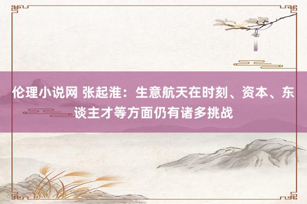 伦理小说网 张起淮：生意航天在时刻、资本、东谈主才等方面仍有诸多挑战