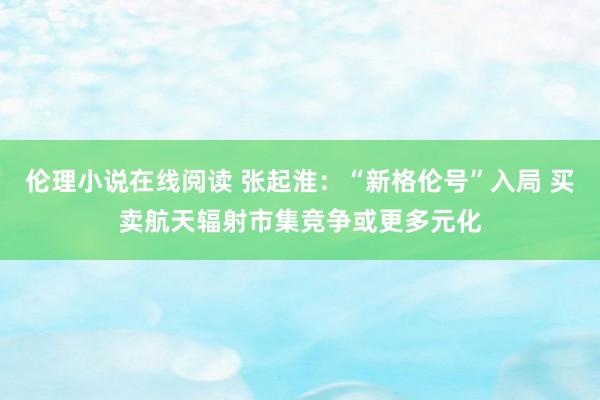伦理小说在线阅读 张起淮：“新格伦号”入局 买卖航天辐射市集竞争或更多元化