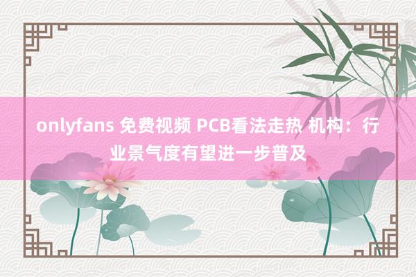 onlyfans 免费视频 PCB看法走热 机构：行业景气度有望进一步普及