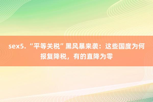 sex5. “平等关税”黑风暴来袭：这些国度为何报复降税，有的直降为零