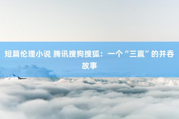 短篇伦理小说 腾讯搜狗搜狐：一个“三赢”的并吞故事