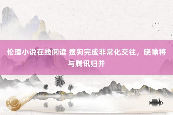 伦理小说在线阅读 搜狗完成非常化交往，晓喻将与腾讯归并
