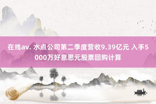 在线av. 水点公司第二季度营收9.39亿元 入手5000万好意思元股票回购计算