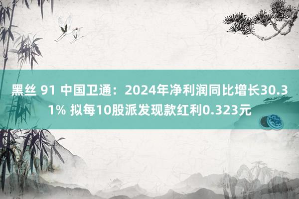 黑丝 91 中国卫通：2024年净利润同比增长30.31% 拟每10股派发现款红利0.323元