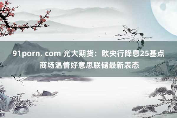 91porn. com 光大期货：欧央行降息25基点 商场温情好意思联储最新表态