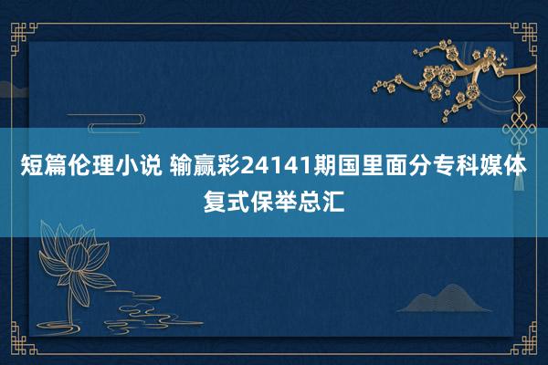短篇伦理小说 输赢彩24141期国里面分专科媒体复式保举总汇