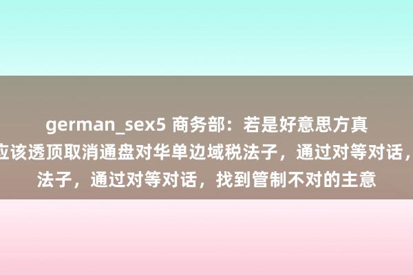 german_sex5 商务部：若是好意思方真是念念管制问题，就应该透顶取消通盘对华单边域税法子，通过对等对话，找到管制不对的主意