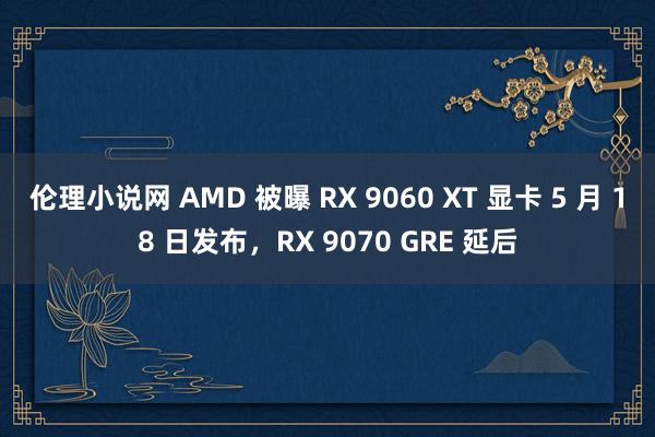 伦理小说网 AMD 被曝 RX 9060 XT 显卡 5 月 18 日发布，RX 9070 GRE 延后