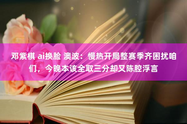 邓紫棋 ai换脸 澳波：慢热开局整赛季齐困扰咱们，今晚本该全取三分却又陈腔浮言