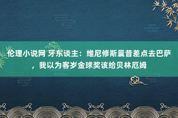 伦理小说网 牙东谈主：维尼修斯曩昔差点去巴萨，我以为客岁金球奖该给贝林厄姆
