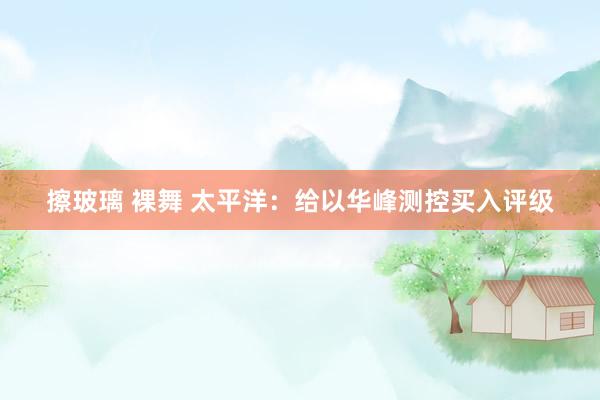 擦玻璃 裸舞 太平洋：给以华峰测控买入评级