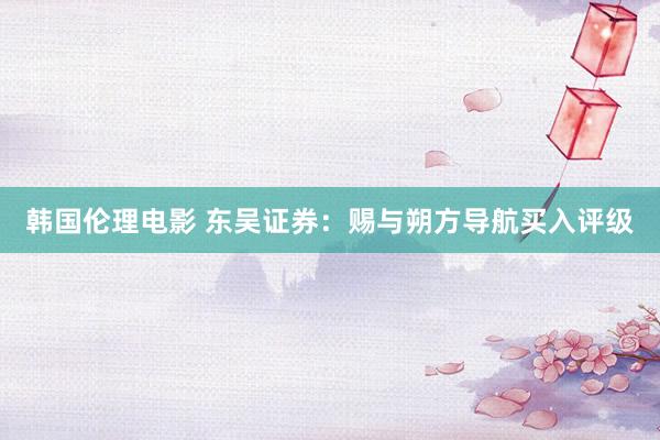 韩国伦理电影 东吴证券：赐与朔方导航买入评级
