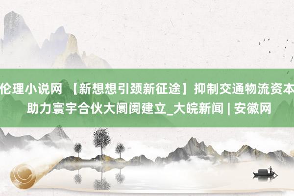 伦理小说网 【新想想引颈新征途】抑制交通物流资本 助力寰宇合伙大阛阓建立_大皖新闻 | 安徽网