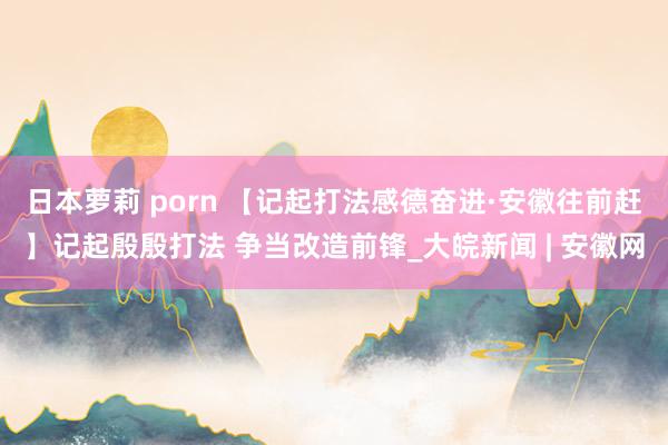 日本萝莉 porn 【记起打法感德奋进·安徽往前赶】记起殷殷打法 争当改造前锋_大皖新闻 | 安徽网