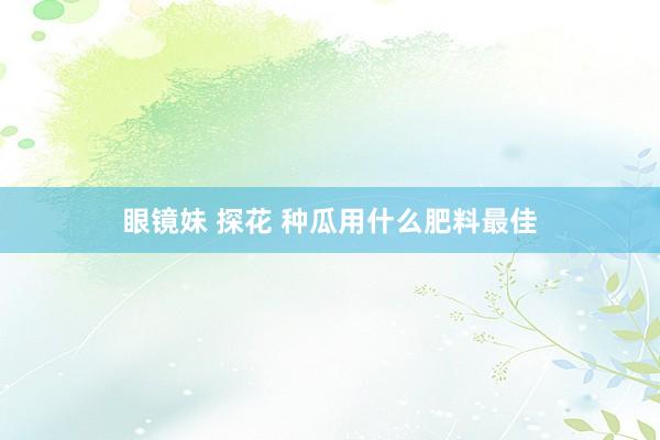 眼镜妹 探花 种瓜用什么肥料最佳