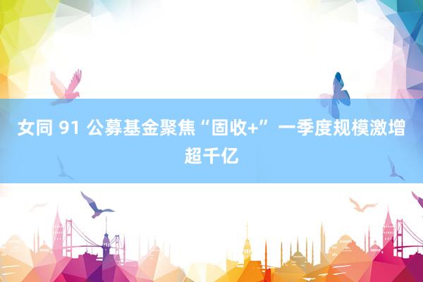 女同 91 公募基金聚焦“固收+” 一季度规模激增超千亿