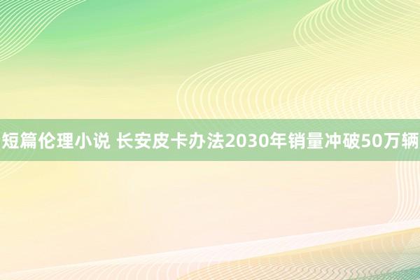 短篇伦理小说 长安皮卡办法2030年销量冲破50万辆