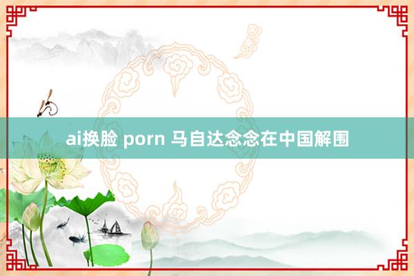 ai换脸 porn 马自达念念在中国解围