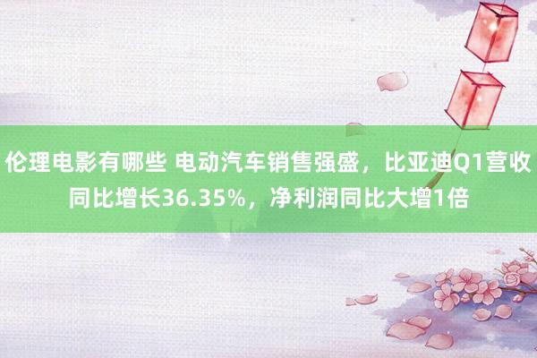 伦理电影有哪些 电动汽车销售强盛，比亚迪Q1营收同比增长36.35%，净利润同比大增1倍