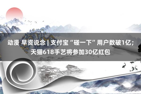 动漫 早资说念 | 支付宝“碰一下”用户数破1亿；天猫618手艺将参加30亿红包
