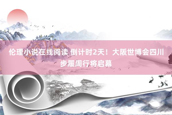 伦理小说在线阅读 倒计时2天！大阪世博会四川步履周行将启幕