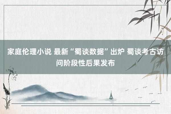 家庭伦理小说 最新“蜀谈数据”出炉 蜀谈考古访问阶段性后果发布