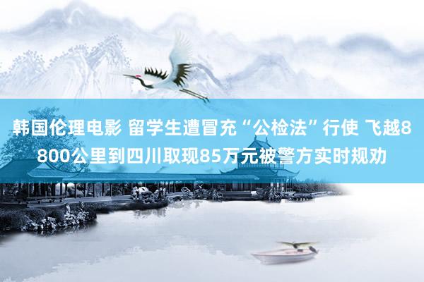 韩国伦理电影 留学生遭冒充“公检法”行使 飞越8800公里到四川取现85万元被警方实时规劝