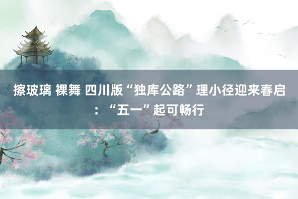 擦玻璃 裸舞 四川版“独库公路”理小径迎来春启：“五一”起可畅行