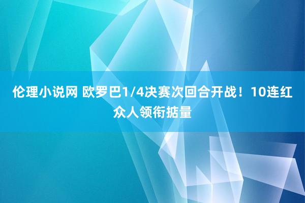 伦理小说网 欧罗巴1/4决赛次回合开战！10连红众人领衔掂量