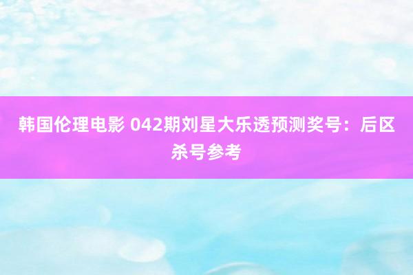 韩国伦理电影 042期刘星大乐透预测奖号：后区杀号参考